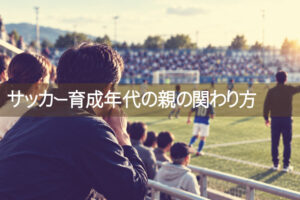 あなたも「スタンドの問題児」かもしれない　――　スペインサッカーに学ぶ、育成年代の親の関わり方